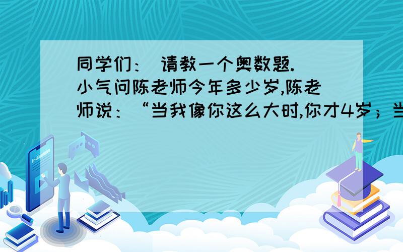 同学们： 请教一个奥数题. 小气问陈老师今年多少岁,陈老师说：“当我像你这么大时,你才4岁；当你像我这同学们：请教一个奥数题.小气问陈老师今年多少岁,陈老师说：“当我像你这么大