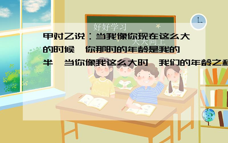 甲对乙说：当我像你现在这么大的时候,你那时的年龄是我的一半,当你像我这么大时,我们的年龄之和是63,问甲乙年龄各多少,7年级数学,一元一次方程求解