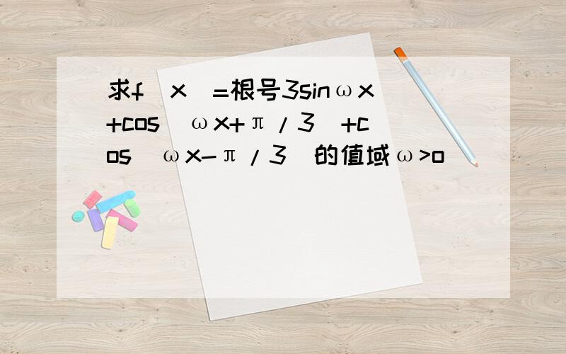 求f(x)=根号3sinωx+cos(ωx+π/3)+cos(ωx-π/3)的值域ω>o