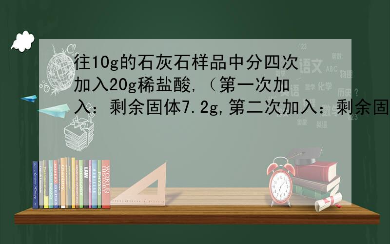 往10g的石灰石样品中分四次加入20g稀盐酸,（第一次加入：剩余固体7.2g,第二次加入：剩余固体4.4g,第三次加入：剩余固体2g,第四次加入：剩余固体2g）.求石灰石的纯度.题目条件就是这些了,真