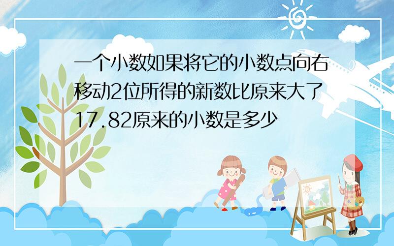 一个小数如果将它的小数点向右移动2位所得的新数比原来大了17.82原来的小数是多少