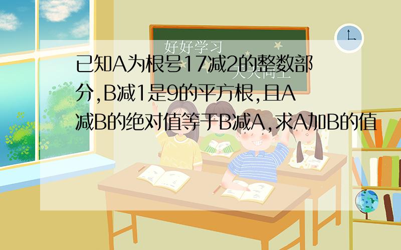 已知A为根号17减2的整数部分,B减1是9的平方根,且A减B的绝对值等于B减A,求A加B的值