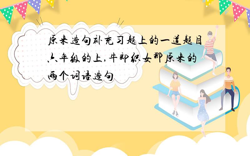 原来造句补充习题上的一道题目六年级的上,牛郎织女那原来的两个词语造句