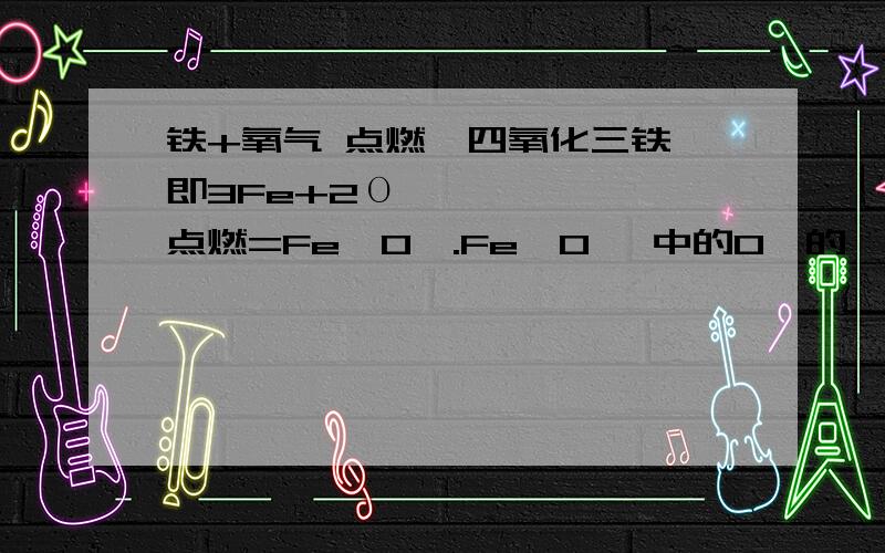 铁+氧气 点燃→四氧化三铁 即3Fe+2Ο₂点燃=Fe₃O₄.Fe₃O₄ 中的O₄的₄哪里来的,还有2Ο₂的2又去哪里,3Fe在生成物为什么又变为Fe₃.