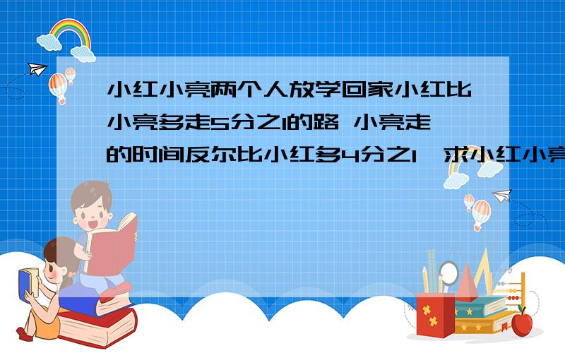 小红小亮两个人放学回家小红比小亮多走5分之1的路 小亮走的时间反尔比小红多4分之1,求小红小亮两人速度的小红小亮两个人放学回家,小红比小亮多走5分之1的路 小亮走的时间反尔比小红多