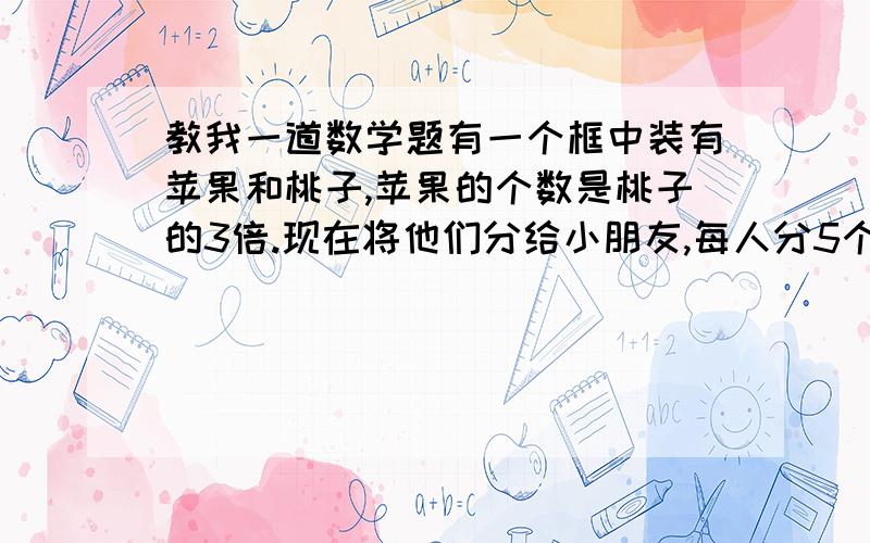 教我一道数学题有一个框中装有苹果和桃子,苹果的个数是桃子的3倍.现在将他们分给小朋友,每人分5个苹果和2个桃子,最后桃子正好分完,苹果还剩11个.求框中原有苹果和桃子各有多少个?