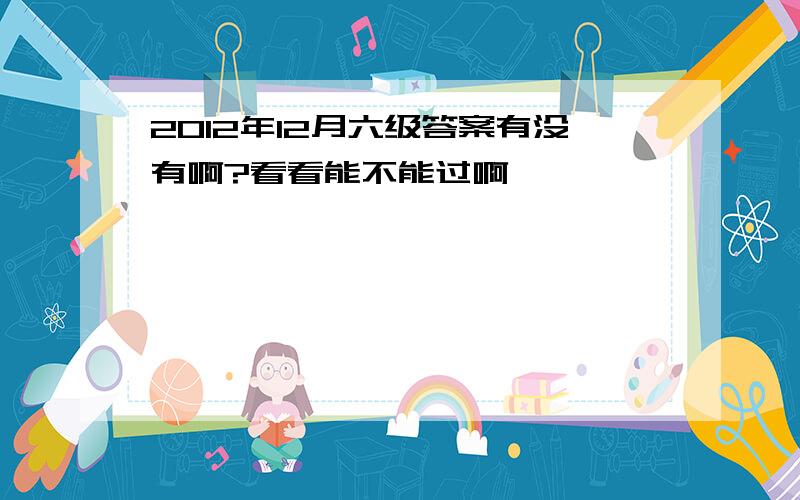 2012年12月六级答案有没有啊?看看能不能过啊