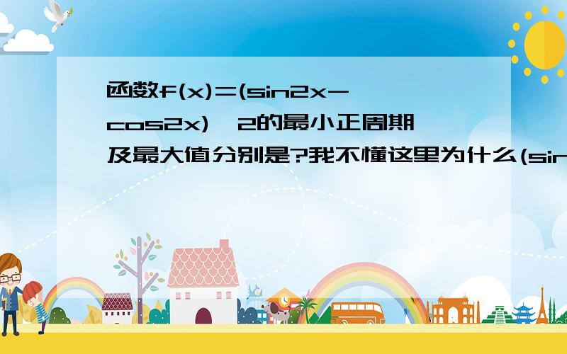 函数f(x)=(sin2x-cos2x)^2的最小正周期及最大值分别是?我不懂这里为什么(sin2x-cos2x)^2不能变成（cos2x-sin2x)^2?得数不是一样吗?