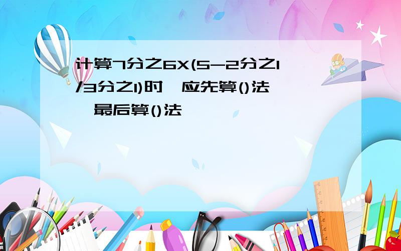 计算7分之6X(5-2分之1/3分之1)时,应先算()法,最后算()法