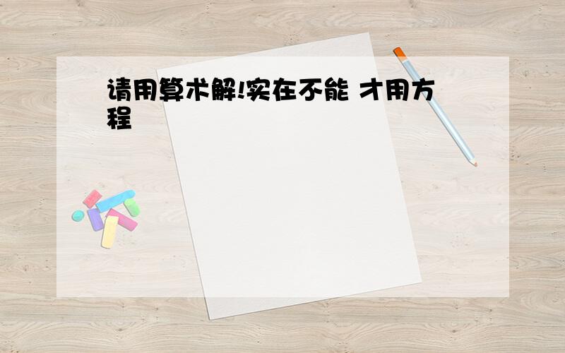 请用算术解!实在不能 才用方程