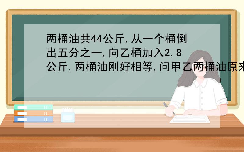 两桶油共44公斤,从一个桶倒出五分之一,向乙桶加入2.8公斤,两桶油刚好相等,问甲乙两桶油原来各多少公斤（用算数解,不可以用方程） 10