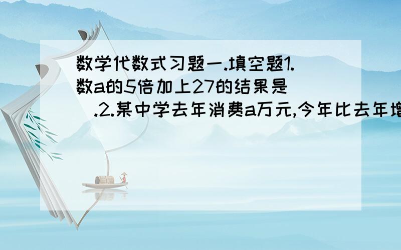 数学代数式习题一.填空题1.数a的5倍加上27的结果是（）.2.某中学去年消费a万元,今年比去年增长20%,则今年消费（）万元.3.一个代数式加上－x²＋x－2得x²－1,那么这个代数式应该是（）