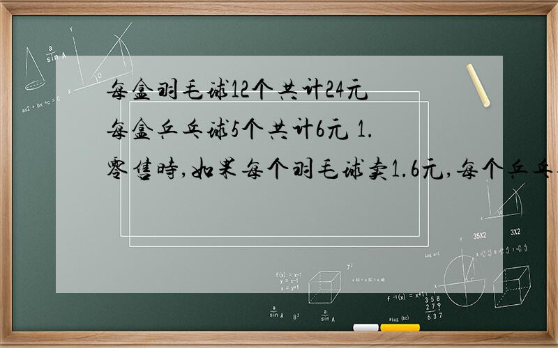 每盒羽毛球12个共计24元 每盒乒乓球5个共计6元 1.零售时,如果每个羽毛球卖1.6元,每个乒乓球卖2元,卖一个羽毛球和一个乒乓球共可盈利多少元?2.星期天,商店卖出乒乓球56个,羽毛球45个,共可盈