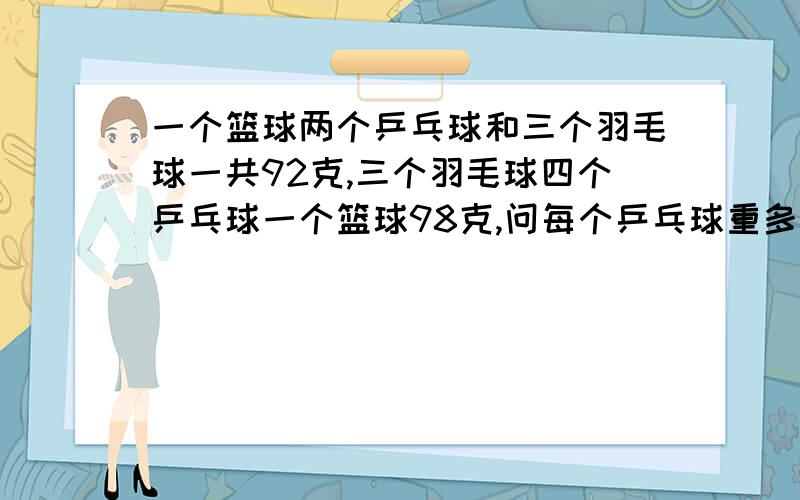 一个篮球两个乒乓球和三个羽毛球一共92克,三个羽毛球四个乒乓球一个篮球98克,问每个乒乓球重多少克?我