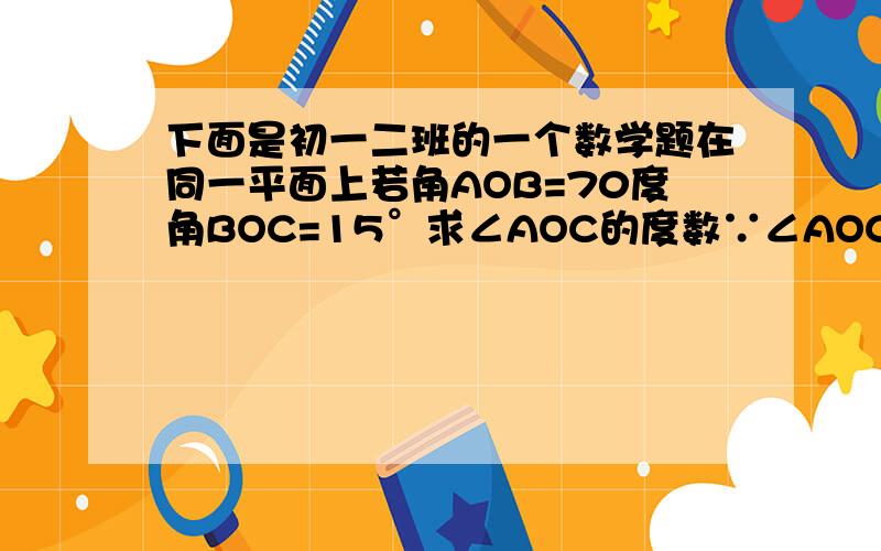 下面是初一二班的一个数学题在同一平面上若角AOB=70度角BOC=15°求∠AOC的度数∵∠AOC=∠AOB-∠BOC=70-15=55∴∠AOC=55若你是老师会满分吗?理由