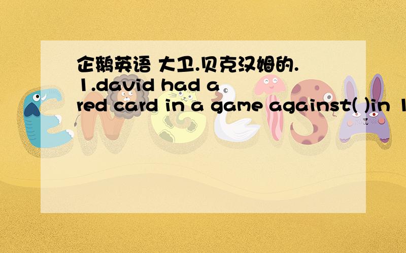 企鹅英语 大卫.贝克汉姆的.1.david had a red card in a game against( )in 19982.'the reds'is name for( )3.david was captain of england for the first time in a game against( )in 2000.4.manchester united beat ( )and won the european cup in 1999