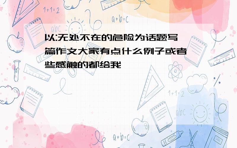 以:无处不在的危险为话题写一篇作文大家有点什么例子或者一些感触的都给我