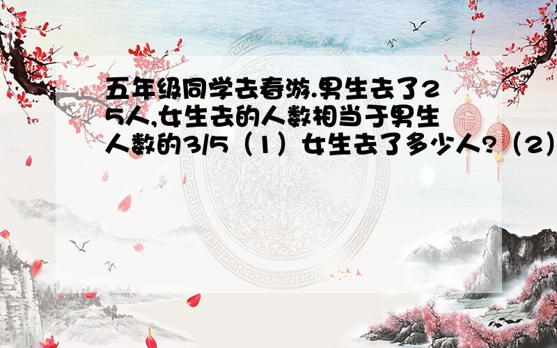 五年级同学去春游.男生去了25人,女生去的人数相当于男生人数的3/5（1）女生去了多少人?（2） 一共去了多少人?