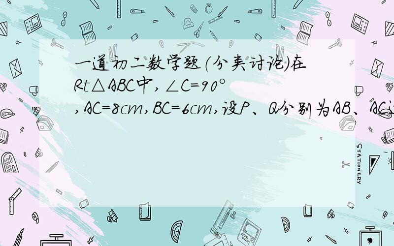 一道初二数学题（分类讨论）在Rt△ABC中,∠C=90°,AC=8cm,BC=6cm,设P、Q分别为AB、AC边上的动点,点P自点B沿BA方向向点A作匀速运动的同时,点Q自点A沿AC方向向点C作匀速运动,异动速度均为1cm/s,设点P