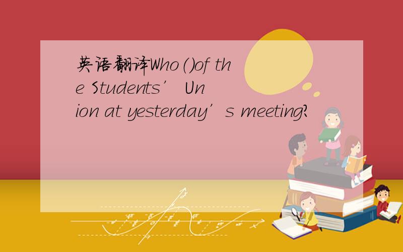 英语翻译Who（）of the Students’ Union at yesterday’s meeting?