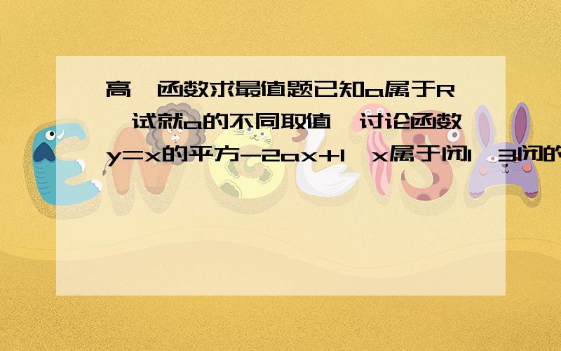 高一函数求最值题已知a属于R,试就a的不同取值,讨论函数y=x的平方-2ax+1,x属于闭1,3闭的最大值与最小值不过我没分 - -