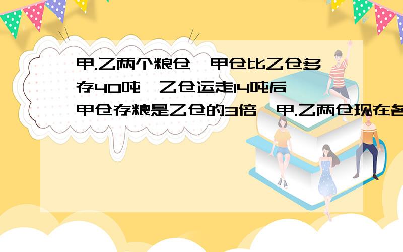 甲.乙两个粮仓,甲仓比乙仓多存40吨,乙仓运走14吨后,甲仓存粮是乙仓的3倍,甲.乙两仓现在各存粮多少吨?要得数,（急!）