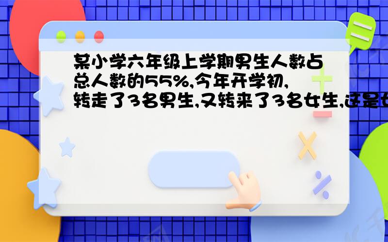 某小学六年级上学期男生人数占总人数的55%,今年开学初,转走了3名男生,又转来了3名女生,这是女生占总48%.现在有男生多少人?答案上说是52名,只是不知道为什么,所以要写出来解题过程哦,谢啦