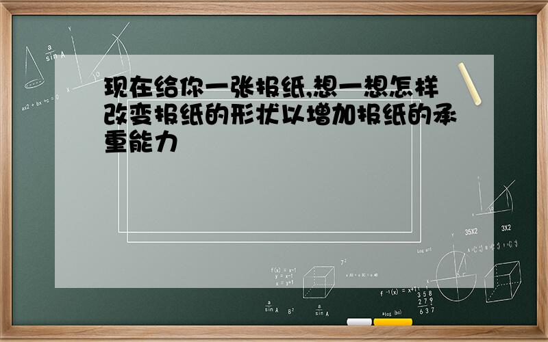 现在给你一张报纸,想一想怎样改变报纸的形状以增加报纸的承重能力