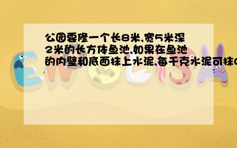 公园要修一个长8米,宽5米深2米的长方体鱼池,如果在鱼池的内壁和底面抹上水泥,每千克水泥可抹0.8平方米