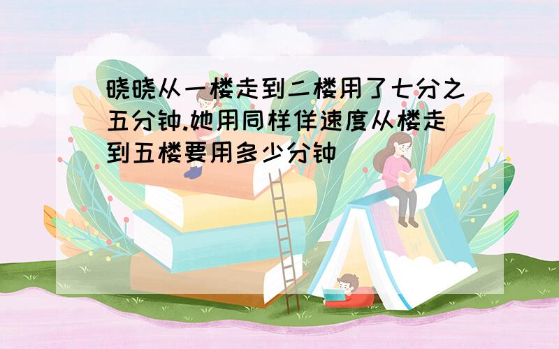 晓晓从一楼走到二楼用了七分之五分钟.她用同样佯速度从楼走到五楼要用多少分钟