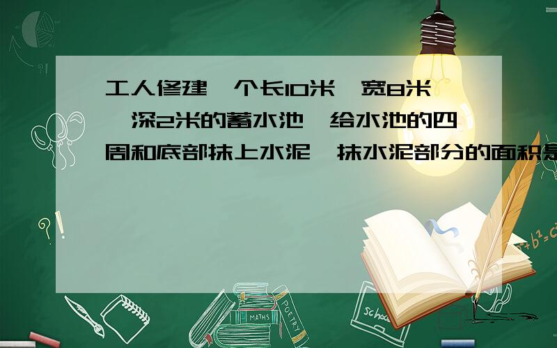 工人修建一个长10米,宽8米,深2米的蓄水池,给水池的四周和底部抹上水泥,抹水泥部分的面积是多少平方米这个水池最多能蓄水多少吨