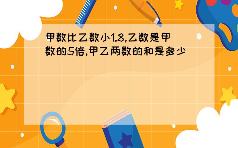 甲数比乙数小1.8,乙数是甲数的5倍,甲乙两数的和是多少