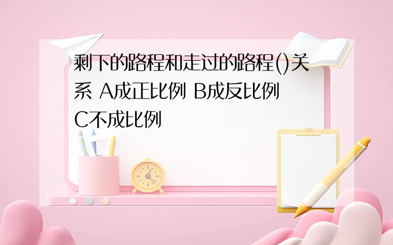 剩下的路程和走过的路程()关系 A成正比例 B成反比例 C不成比例