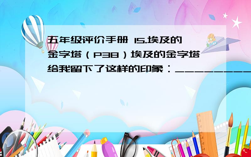 五年级评价手册 15.埃及的金字塔（P38）埃及的金字塔给我留下了这样的印象：________________________________________________________.很急!