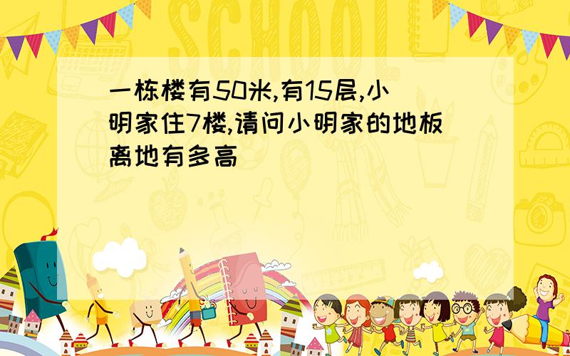 一栋楼有50米,有15层,小明家住7楼,请问小明家的地板离地有多高