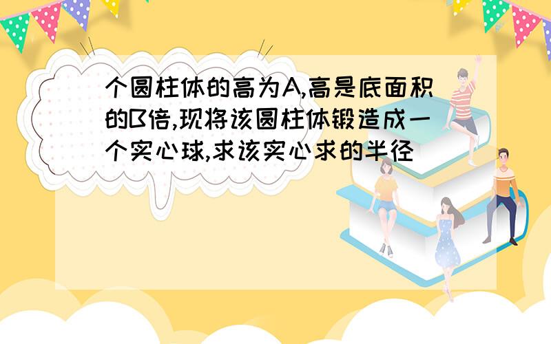 个圆柱体的高为A,高是底面积的B倍,现将该圆柱体锻造成一个实心球,求该实心求的半径