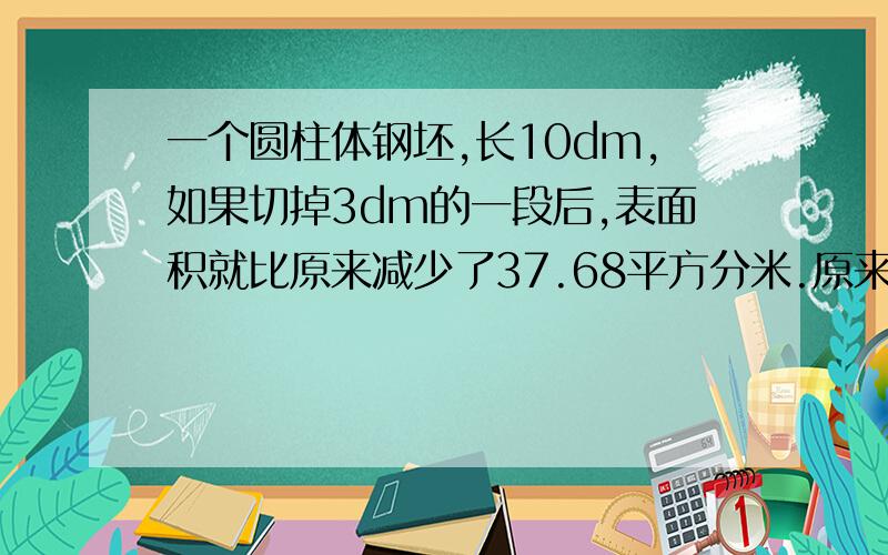 一个圆柱体钢坯,长10dm,如果切掉3dm的一段后,表面积就比原来减少了37.68平方分米.原来这根钢坯的体积是多少?并且说明理由.