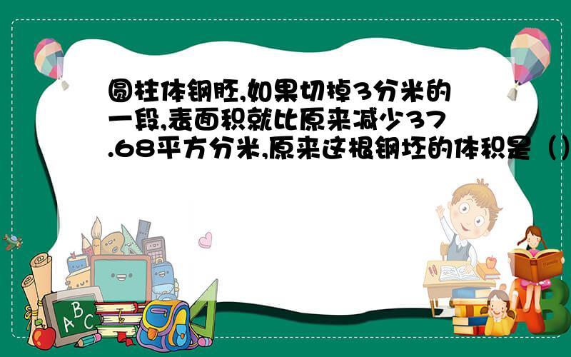 圆柱体钢胚,如果切掉3分米的一段,表面积就比原来减少37.68平方分米,原来这根钢坯的体积是（）立方分米