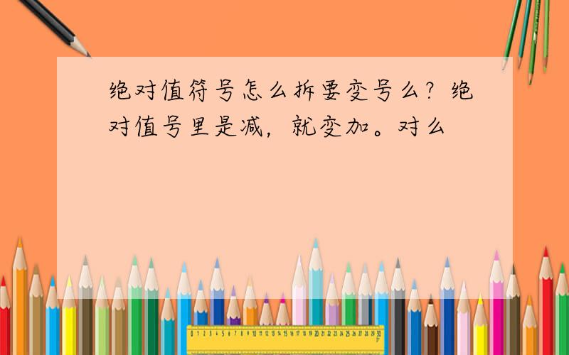 绝对值符号怎么拆要变号么？绝对值号里是减，就变加。对么