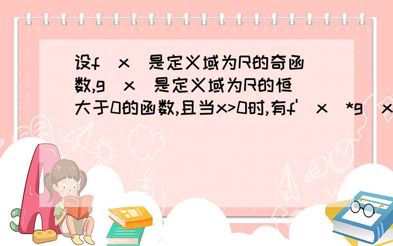 设f(x）是定义域为R的奇函数,g（x)是定义域为R的恒大于0的函数,且当x>0时,有f'（x）*g（x）＜f（x）g'(