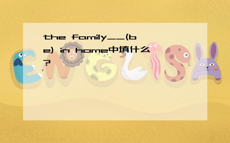 the family__(be) in home中填什么?