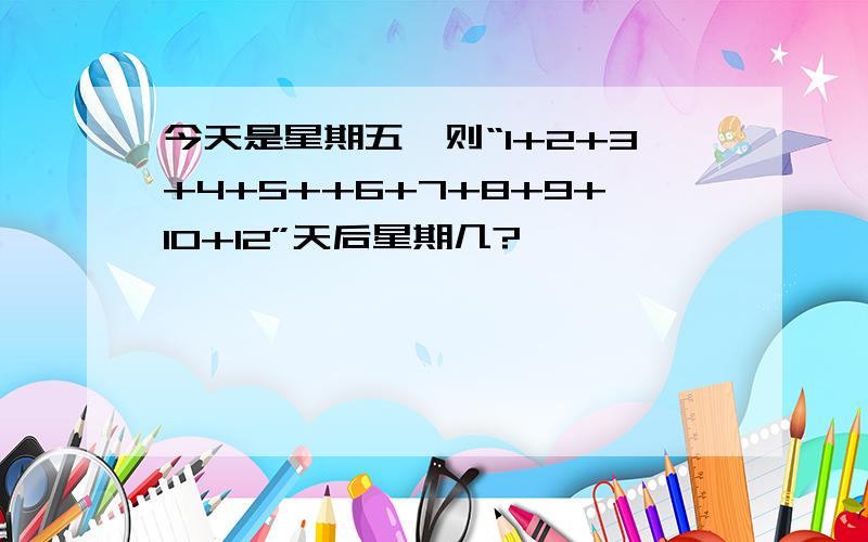 今天是星期五,则“1+2+3+4+5++6+7+8+9+10+12”天后星期几?