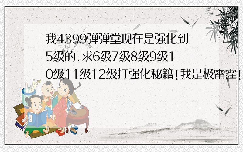 我4399弹弹堂现在是强化到5级的.求6级7级8级9级10级11级12级打强化秘籍!我是极雷霆!不求很省钱的,但要百分之百成功的!急