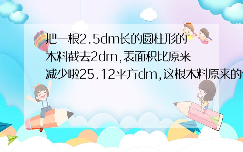 把一根2.5dm长的圆柱形的木料截去2dm,表面积比原来减少啦25.12平方dm,这根木料原来的体积是多少立方分米把一根2.5dm长的圆柱形的木料截取2dm,表面积比原来减少啦25.12平方dm,这根木料原来的体