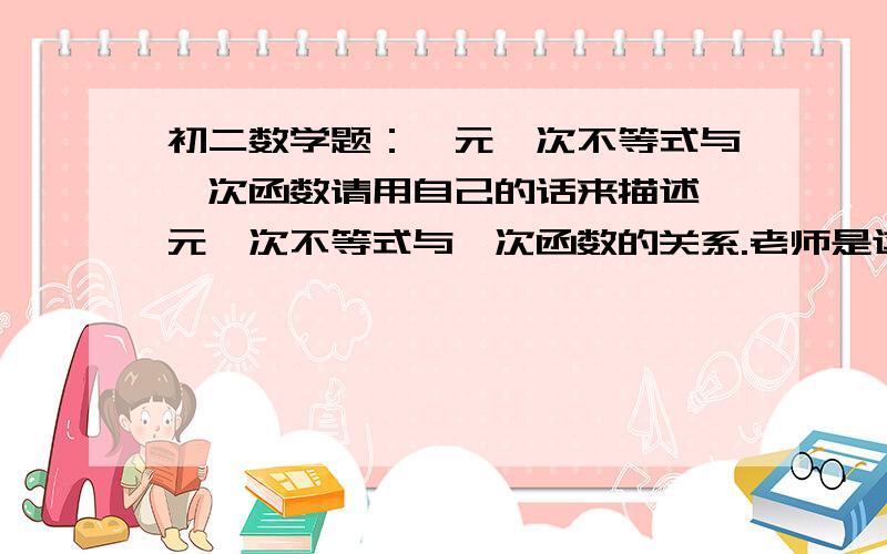 初二数学题：一元一次不等式与一次函数请用自己的话来描述一元一次不等式与一次函数的关系.老师是这么说的,我也不知道该怎么写啊.拜托各位了.由于几天必须要,所以今天之内回答,最好