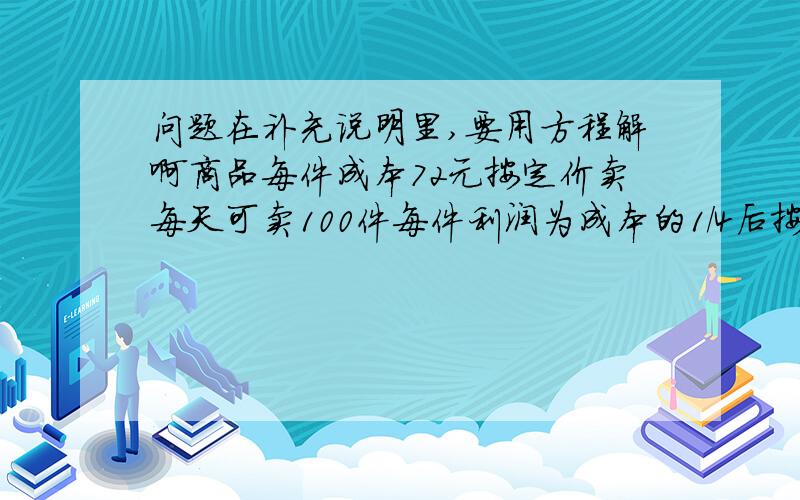 问题在补充说明里,要用方程解啊商品每件成本72元按定价卖每天可卖100件每件利润为成本的1/4后按定价的9/10卖每天销售量变成原来的2.5倍.照这样计算.每天利润比原来增加了多少