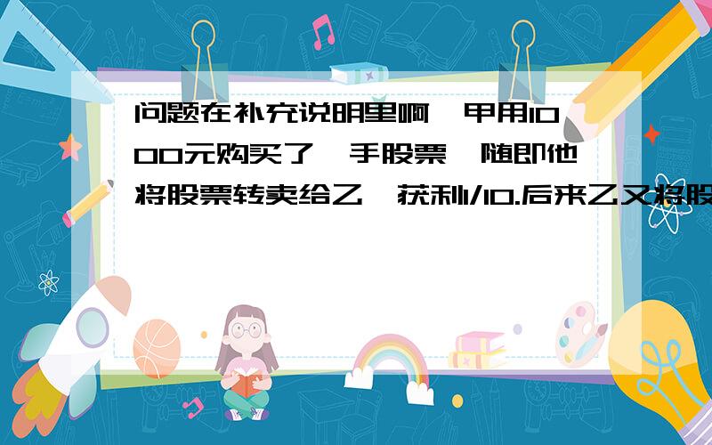 问题在补充说明里啊,甲用1000元购买了一手股票,随即他将股票转卖给乙,获利1/10.后来乙又将股票卖给甲,但乙损失了1/10.最后甲按乙卖给甲价格的9折将这手股票卖给了乙,甲在上述交易中,盈亏