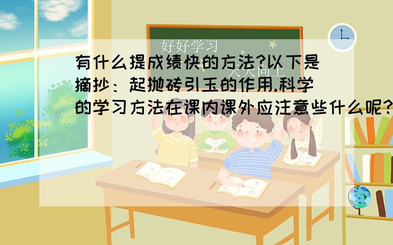 有什么提成绩快的方法?以下是摘抄：起抛砖引玉的作用.科学的学习方法在课内课外应注意些什么呢?第一,认真听老师讲课.听讲时要做到全神贯注,聚精会神,跟着老师的思路走,不能开小差,因