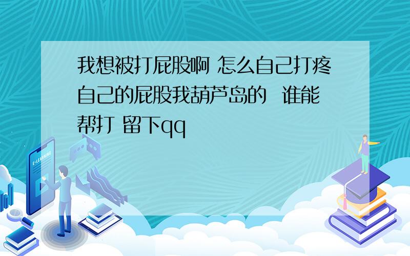 我想被打屁股啊 怎么自己打疼自己的屁股我葫芦岛的  谁能帮打 留下qq