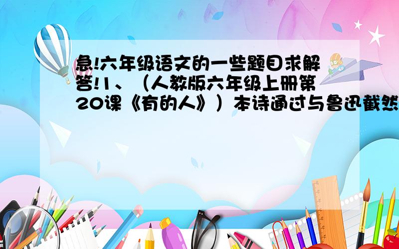 急!六年级语文的一些题目求解答!1、（人教版六年级上册第20课《有的人》）本诗通过与鲁迅截然相反的“有的人”的对比,批判了那些（         ）,热情歌颂了鲁迅先生（